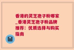 香港的灵芝孢子粉哪家_香港灵芝孢子粉品牌推荐：优质选择与购买指南