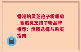 香港的灵芝孢子粉哪家_香港灵芝孢子粉品牌推荐：优质选择与购买指南