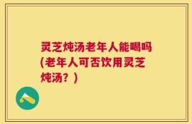 灵芝炖汤老年人能喝吗(老年人可否饮用灵芝炖汤？)