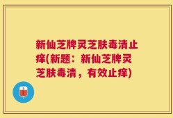新仙芝牌灵芝肤毒清止痒(新题：新仙芝牌灵芝肤毒清，有效止痒)