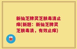 新仙芝牌灵芝肤毒清止痒(新题：新仙芝牌灵芝肤毒清，有效止痒)