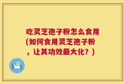 吃灵芝孢子粉怎么食用(如何食用灵芝孢子粉，让其功效最大化？)