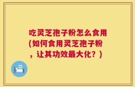 吃灵芝孢子粉怎么食用(如何食用灵芝孢子粉，让其功效最大化？)