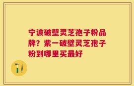 宁波破壁灵芝孢子粉品牌？紫一破壁灵芝孢子粉到哪里买最好