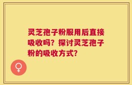 灵芝孢子粉服用后直接吸收吗？探讨灵芝孢子粉的吸收方式？