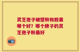 灵芝孢子破壁粉和胶囊哪个好？哪个牌子的灵芝孢子粉最好
