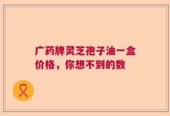 广药牌灵芝孢子油一盒价格，你想不到的数