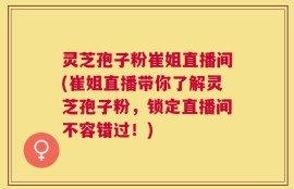 灵芝孢子粉崔姐直播间(崔姐直播带你了解灵芝孢子粉，锁定直播间不容错过！)