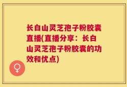 长白山灵芝孢子粉胶囊直播(直播分享：长白山灵芝孢子粉胶囊的功效和优点)