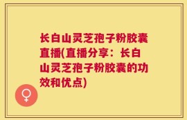 长白山灵芝孢子粉胶囊直播(直播分享：长白山灵芝孢子粉胶囊的功效和优点)