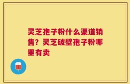 灵芝孢子粉什么渠道销售？灵芝破壁孢子粉哪里有卖