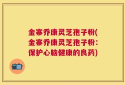 金寨乔康灵芝孢子粉(金寨乔康灵芝孢子粉：保护心脑健康的良药)