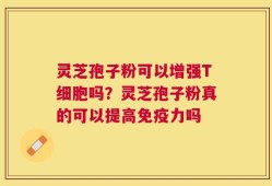 灵芝孢子粉可以增强T细胞吗？灵芝孢子粉真的可以提高免疫力吗