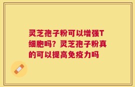 灵芝孢子粉可以增强T细胞吗？灵芝孢子粉真的可以提高免疫力吗