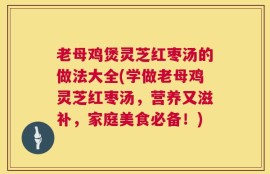 老母鸡煲灵芝红枣汤的做法大全(学做老母鸡灵芝红枣汤，营养又滋补，家庭美食必备！)