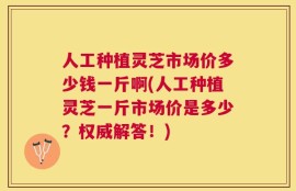 人工种植灵芝市场价多少钱一斤啊(人工种植灵芝一斤市场价是多少？权威解答！)