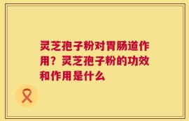 灵芝孢子粉对胃肠道作用？灵芝孢子粉的功效和作用是什么