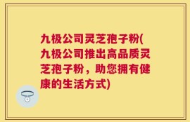 九极公司灵芝孢子粉(九极公司推出高品质灵芝孢子粉，助您拥有健康的生活方式)