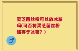 灵芝菌丝粉可以放冰箱吗(可否将灵芝菌丝粉储存于冰箱？)