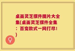 桌面灵芝摆件图片大全集(桌面灵芝摆件全集：百变款式一网打尽！)