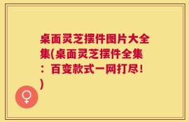 桌面灵芝摆件图片大全集(桌面灵芝摆件全集：百变款式一网打尽！)