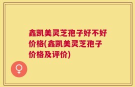 鑫凯美灵芝孢子好不好价格(鑫凯美灵芝孢子价格及评价)