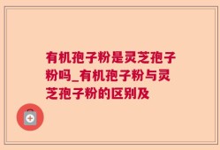 有机孢子粉是灵芝孢子粉吗_有机孢子粉与灵芝孢子粉的区别及