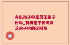 有机孢子粉是灵芝孢子粉吗_有机孢子粉与灵芝孢子粉的区别及