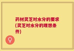 药材灵芝对水分的要求(灵芝对水分的理想条件)