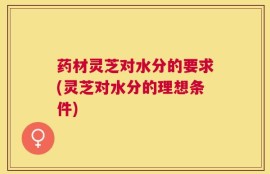 药材灵芝对水分的要求(灵芝对水分的理想条件)