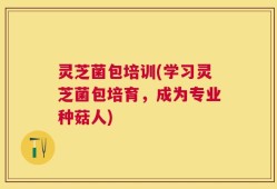 灵芝菌包培训(学习灵芝菌包培育，成为专业种菇人)