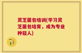 灵芝菌包培训(学习灵芝菌包培育，成为专业种菇人)