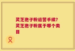 灵芝孢子粉运营手续？灵芝孢子粉属于哪个类目