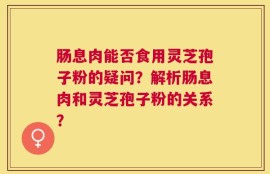 肠息肉能否食用灵芝孢子粉的疑问？解析肠息肉和灵芝孢子粉的关系？