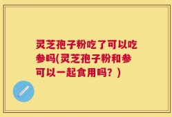 灵芝孢子粉吃了可以吃参吗(灵芝孢子粉和参可以一起食用吗？)