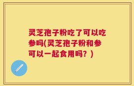 灵芝孢子粉吃了可以吃参吗(灵芝孢子粉和参可以一起食用吗？)
