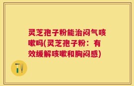 灵芝孢子粉能治闷气咳嗽吗(灵芝孢子粉：有效缓解咳嗽和胸闷感)