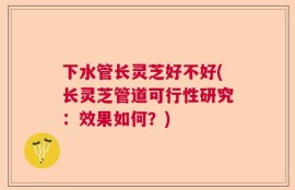 下水管长灵芝好不好(长灵芝管道可行性研究：效果如何？)