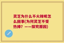 灵芝为什么不火辣呢怎么回事(为何灵芝不受热捧？——探究原因)