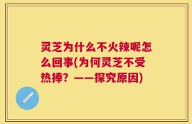 灵芝为什么不火辣呢怎么回事(为何灵芝不受热捧？——探究原因)
