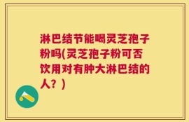 淋巴结节能喝灵芝孢子粉吗(灵芝孢子粉可否饮用对有肿大淋巴结的人？)