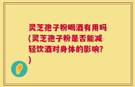 灵芝孢子粉喝酒有用吗(灵芝孢子粉是否能减轻饮酒对身体的影响？)