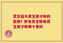 灵芝菇与灵芝孢子粉的区别？野生灵芝粉和灵芝孢子粉哪个更好