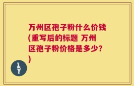 万州区孢子粉什么价钱(重写后的标题 万州区孢子粉价格是多少？)