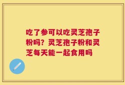 吃了参可以吃灵芝孢子粉吗？灵芝孢子粉和灵芝每天能一起食用吗