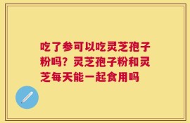 吃了参可以吃灵芝孢子粉吗？灵芝孢子粉和灵芝每天能一起食用吗