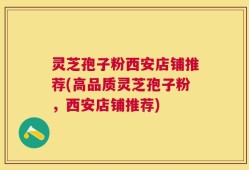 灵芝孢子粉西安店铺推荐(高品质灵芝孢子粉，西安店铺推荐)
