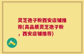 灵芝孢子粉西安店铺推荐(高品质灵芝孢子粉，西安店铺推荐)