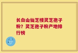 长白山仙芝楼灵芝孢子粉？灵芝孢子粉产地排行榜