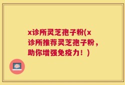 x诊所灵芝孢子粉(x诊所推荐灵芝孢子粉，助你增强免疫力！)